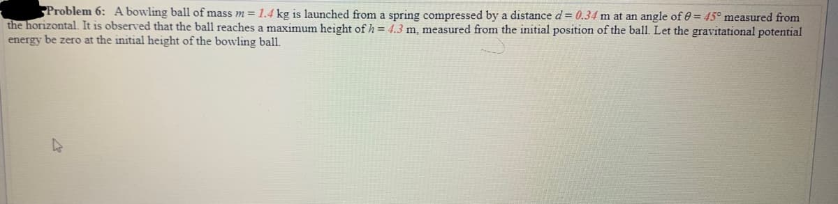 Problem 6: A bowling ball of mass m= 1.44 kg is launched from a spring compressed by a distance d= 0.34 m at an angle of 0 = 45° measured from
the horizontal. It is observed that the ball reaches a maximum height of h = 4.3 m, measured from the initial position of the ball. Let the gravitational potential
energy be zero at the initial height of the bowling ball.
