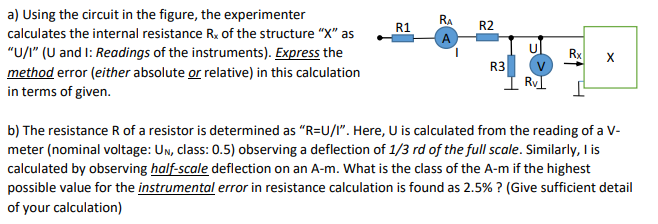 a) Using the circuit in the figure, the experimenter
RA
R1
R2
calculates the internal resistance R. of the structure "X" as
A
"U/" (U and I: Readings of the instruments). Express the
Rx
method error (either absolute or relative) in this calculation
in terms of given.
R3
I RVI
b) The resistance R of a resistor is determined as "R=U/I". Here, U is calculated from the reading of a V-
meter (nominal voltage: Un, class: 0.5) observing a deflection of 1/3 rd of the full scale. Similarly, I is
calculated by observing half-scale deflection on an A-m. What is the class of the A-m if the highest
possible value for the instrumental error in resistance calculation is found as 2.5% ? (Give sufficient detail
of your calculation)
