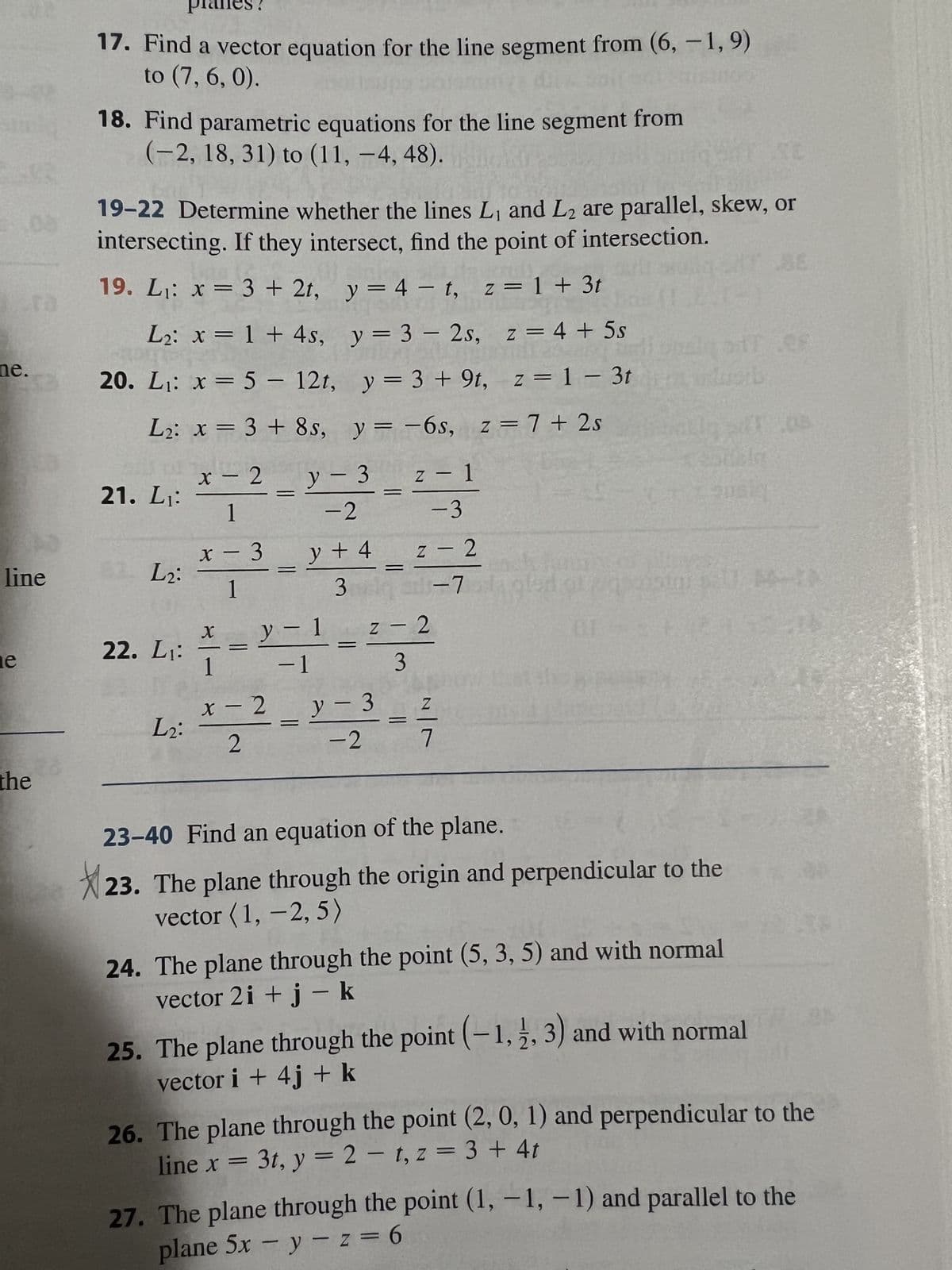 08
ne.
line
e
the
17. Find a vector equation for the line segment from (6, -1,9)
to (7, 6, 0).
18. Find parametric equations for the line segment from
(-2, 18, 31) to (11, -4, 48).
19-22 Determine whether the lines L₁ and L2 are parallel, skew, or
intersecting. If they intersect, find the point of intersection.
19. L₁: x = 3 + 2t, y = 4-t, z = 1 + 3t
L₂: x= 1 + 4s, y = 3 - 2s, z = 4 + 5s
mishale str. 28
20. L₁: x = 5 - 12t, y = 3 + 9t, z = 13tdcb
L₂: x = 3 + 8s, y=-6s, z = 7+2s
1
21. L₁: x-²-2-2---3
2 L2:
22. L₁:
L2:
1
x-3
1
X
y + 4
y - 1
- 1
1
x - 2
2
3 adq
z - 2
al-7
z - 2
3
y-3
-2
A
Z
7
Veously
+1-90011
23-40 Find an equation of the plane.
23. The plane through the origin and perpendicular to the
vector (1, -2, 5)
24. The plane through the point (5, 3, 5) and with normal
vector 2 i + j - k
25. The plane through the point (-1, 2, 3) and with normal
vector i +4j + k
26. The plane through the point (2, 0, 1) and perpendicular to the
line x = 3t, y = 2-t, z = 3 + 4t
27. The plane through the point (1,-1,-1) and parallel to the
plane 5x - y -z = 6