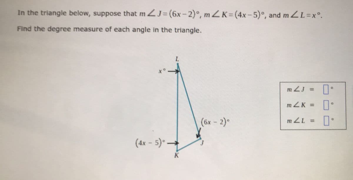 In the triangle below, suppose that mZJ= (6x-2), mZK= (4x-5)°, and mZL=xº.
Find the degree measure of each angle in the triangle.
L
(4x − 5)° →
-
K
(6x - 2)°
m2J = 0°
m2K =
[
0-
mZL 0
10