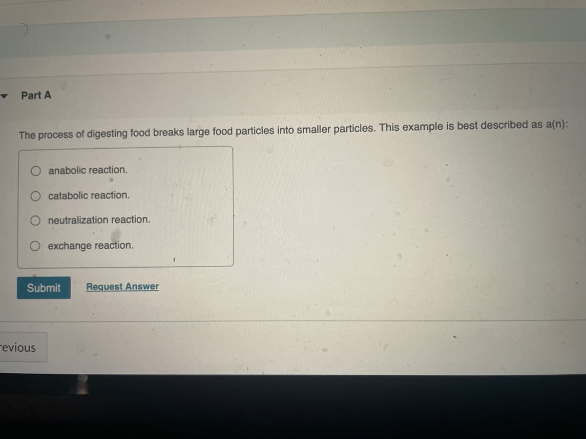 Part A
The process of digesting food breaks large food particles into smaller particles. This example is best described as a(n):
anabolic reaction.
catabolic reaction.
neutralization reaction.
exchange reaction.
Submit
Request Answer
revious
