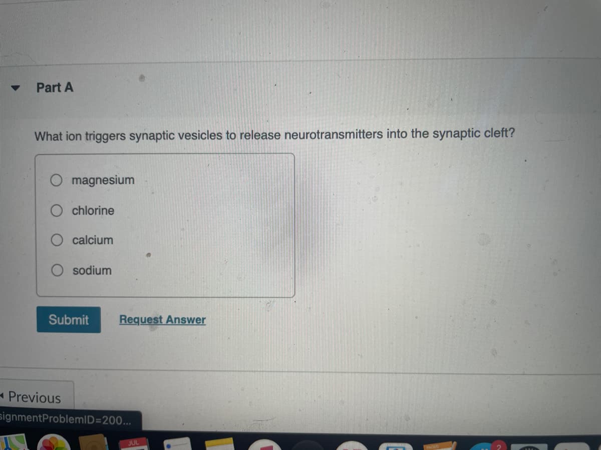 Part A
What ion triggers synaptic vesicles to release neurotransmitters into the synaptic cleft?
magnesium
chlorine
calcium
sodium
Submit
Request Answer
- Previous
signmentProblemID=200...
JUL
