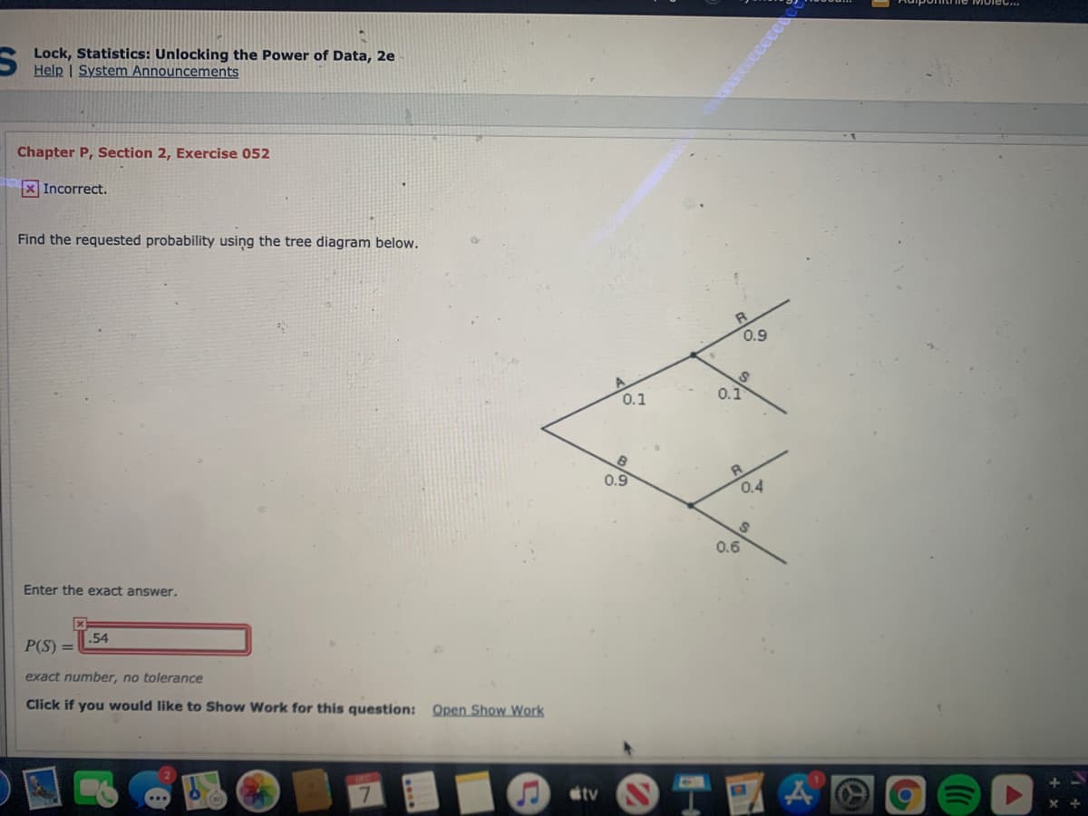 Lock, Statistics: Unlocking the Power of Data, 2e
Help | System Announcements
Chapter P, Section 2, Exercise 052
X Incorrect.
Find the requested probability using the tree diagram below.
R
0.9
0.1
0.1
0.9
0.4
0.6
Enter the exact answer.
.54
P(S)
exact number, no tolerance
Click if you would like to Show Work for this question: Open Show Work
tv
