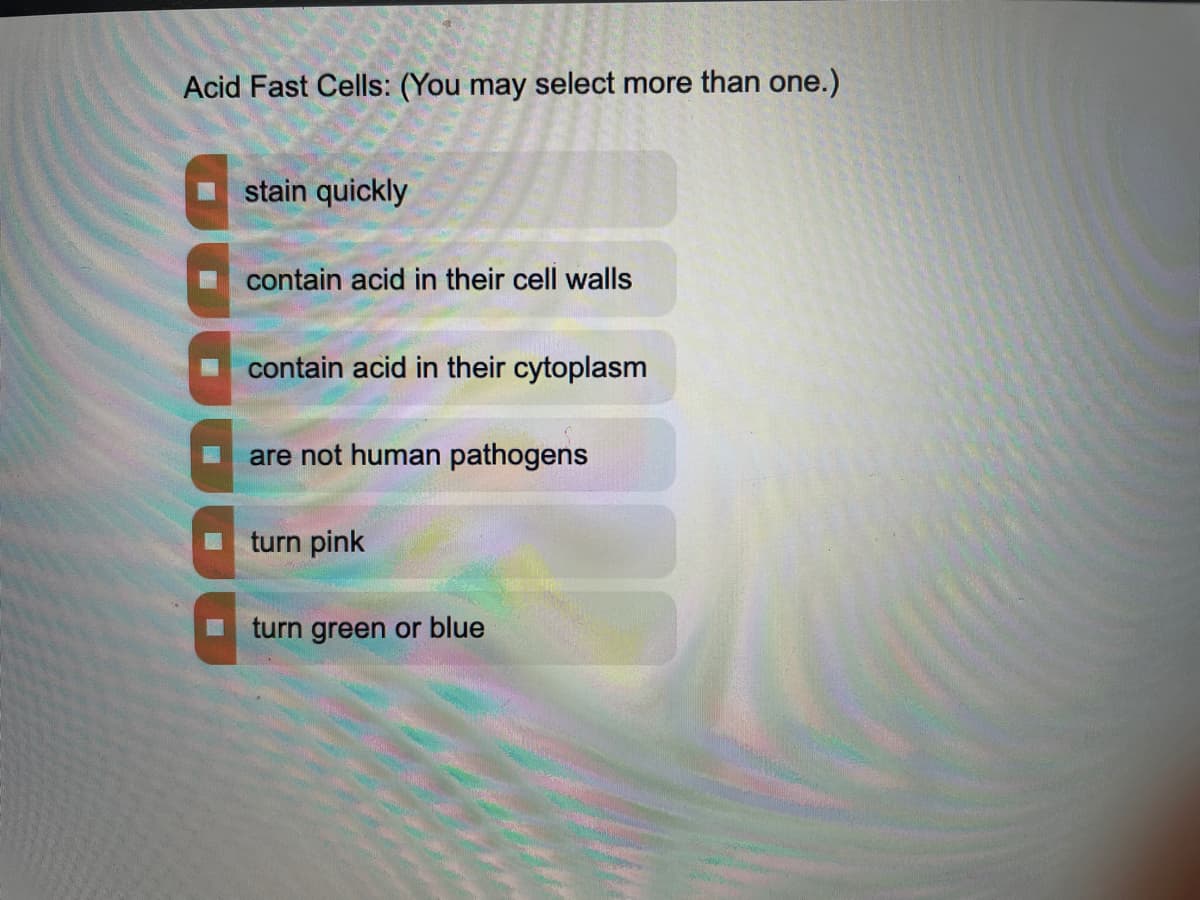 Acid Fast Cells: (You may select more than one.)
stain quickly
contain acid in their cell walls
contain acid in their cytoplasm
are not human pathogens
turn pink
turn green or blue
