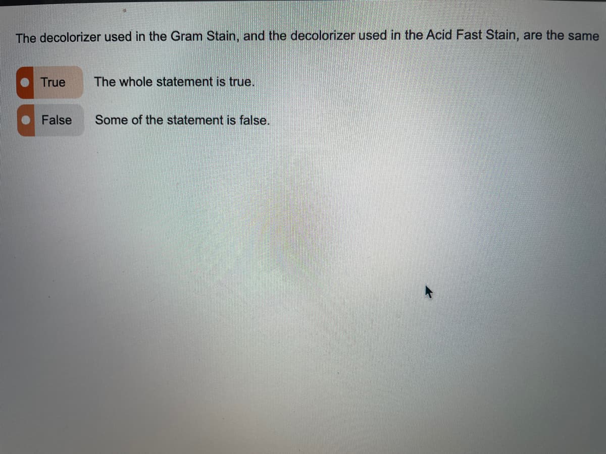 The decolorizer used in the Gram Stain, and the decolorizer used in the Acid Fast Stain, are the same
True
The whole statement is true.
False
Some of the statement is false.
