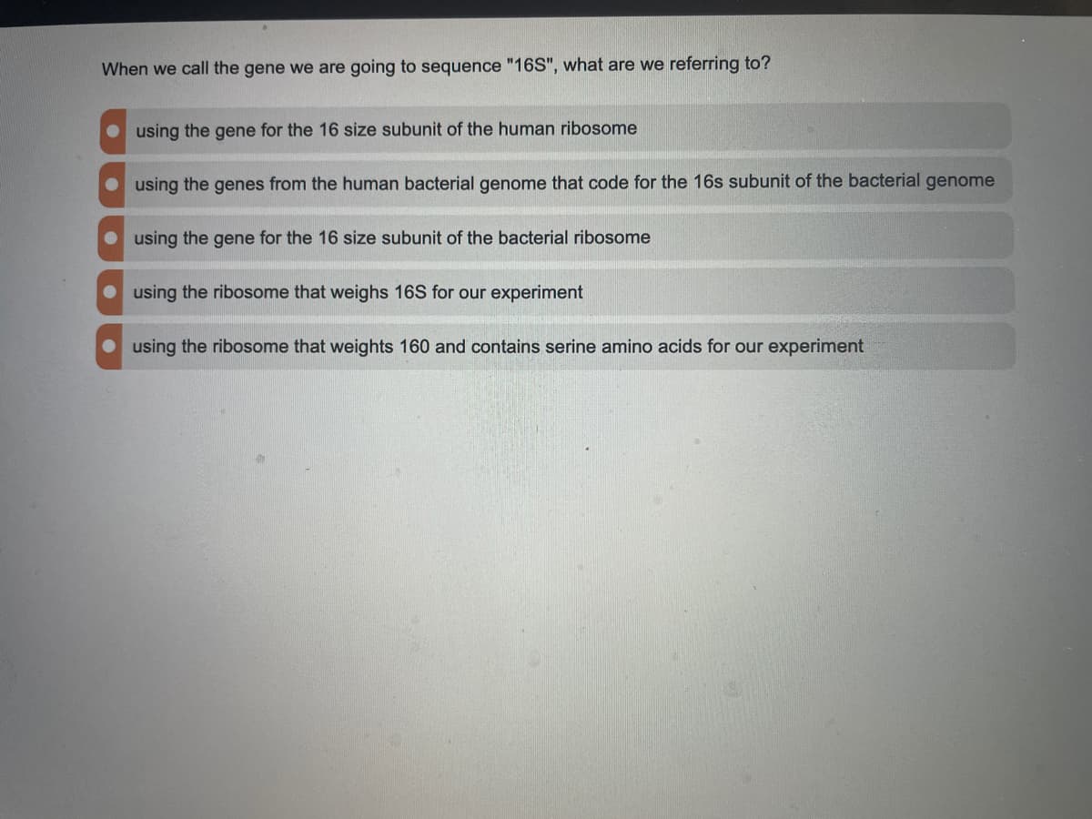 When we call the gene we are going to sequence "16S", what are we referring to?
using the gene for the 16 size subunit of the human ribosome
O using the genes from the human bacterial genome that code for the 16s subunit of the bacterial genome
O using the gene for the 16 size subunit of the bacterial ribosome
using the ribosome that weighs 16S for our experiment
using the ribosome that weights 160 and contains serine amino acids for our experiment
