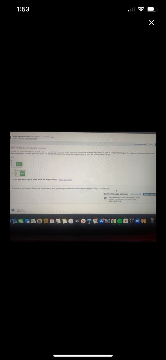 1:53
Lack, Statatice Unlacking the Power of Data, 2e
Dta i Stem Announceme
Mean and Standard Deviation of a Proportion
Te find the prooortion of times semething ocpurs, we divie the count (often a binomial andom varihe ythe
a va, derve the mean and standard deviation of a proportion resuting from in baand g e formula for the mean and standard deviation of a
Click if you weuld ke te Show Work for this questions
By accessing this Question Assistancn, you will leam while you
Question Attempts Unmited
SAVE R LA
Ean Maximum Points available aly if you
anwer this question corectly in four
Mcietiet
