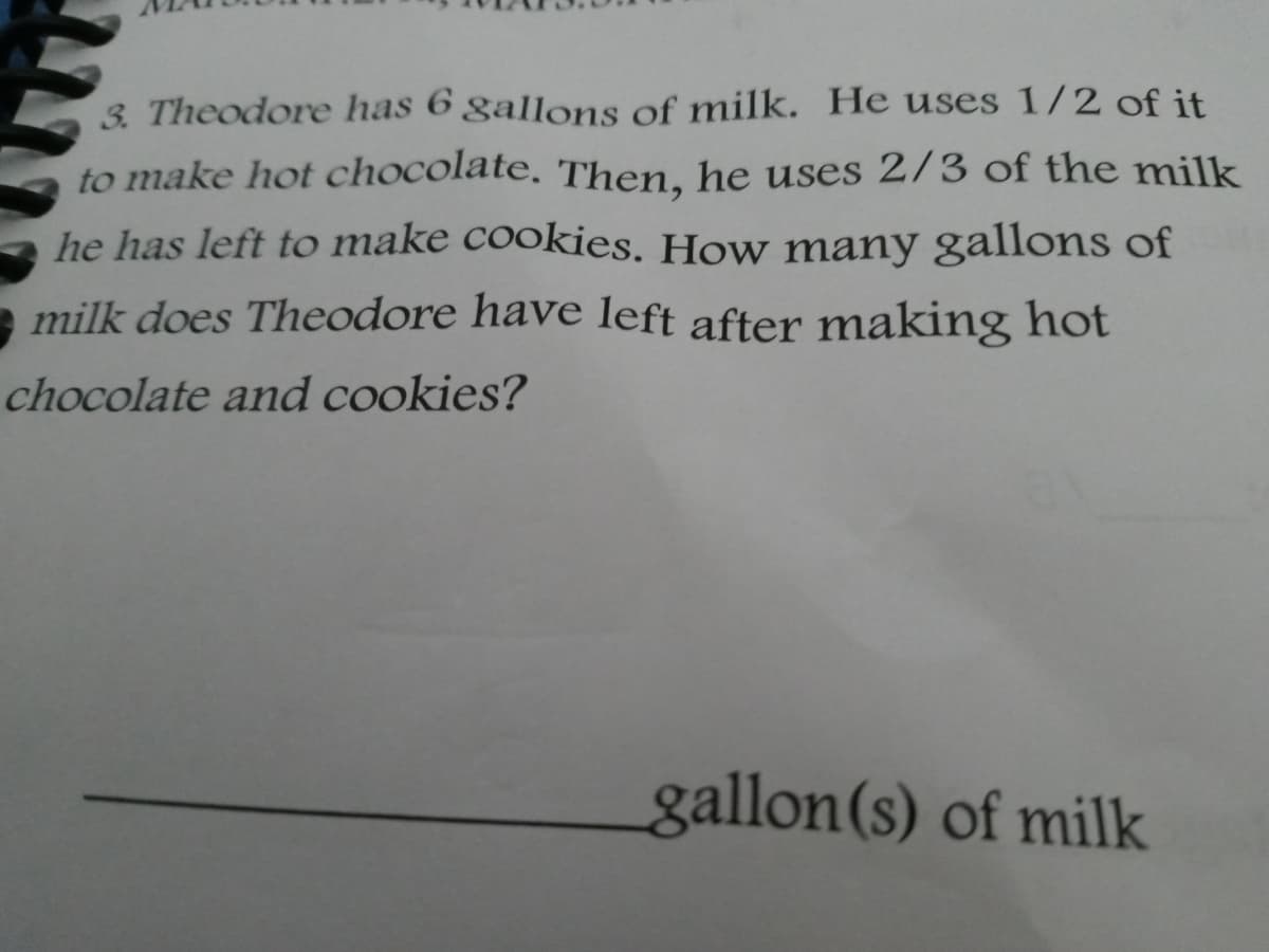 3. Theodore has 6 gallons of milk. He uses 1/2 of it
to make hot chocolate. Then, he uses 2/3 of the milk
he has left to make cookies. How many gallons of
milk does Theodore have left after making hot
chocolate and cookies?
gallon(s) of milk
