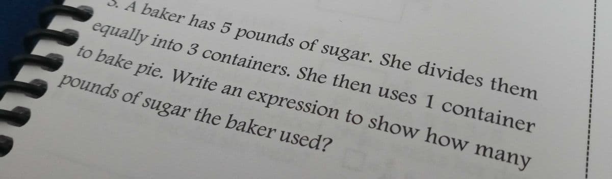 A baker has 5 pounds of sugar. She divides them
equally into 3 containers. She then uses 1 container
to bake pie. Write an expression to show how many
pounds of sugar the baker used?
