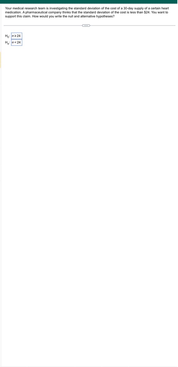 Your medical research team is investigating the standard deviation of the cost of a 30-day supply of a certain heart
medication. A pharmaceutical company thinks that the standard deviation of the cost is less than $24. You want to
support this claim. How would you write the null and alternative hypotheses?
Ho: 224
H₂:0<24