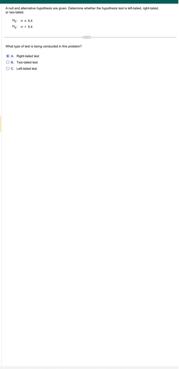A null and alternative hypothesis are given. Determine whether the hypothesis test is left-tailed, right-tailed,
or two-tailed.
Ho
as 5.4
Ha a 5.4
What type of test is being conducted in this problem?
A. Right-tailed test
OB. Two-tailed test
OC. Left-tailed test
C