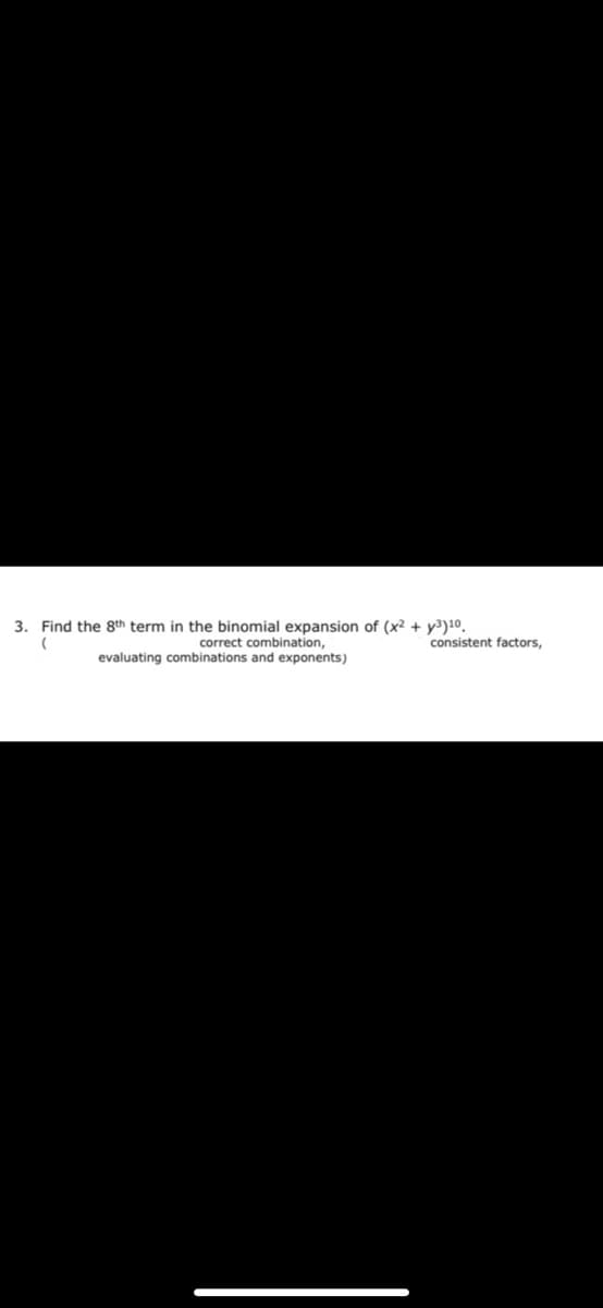 3. Find the 8th term in the binomial expansion of (x² + y³)10.
correct combination,
evaluating combinations and exponents)
consistent factors,
