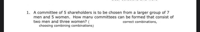 1. A committee of 5 shareholders is to be chosen from a larger group of 7
men and 5 women. How many committees can be formed that consist of
two men and three women? (
choosing combining combinations)
correct combinations,
