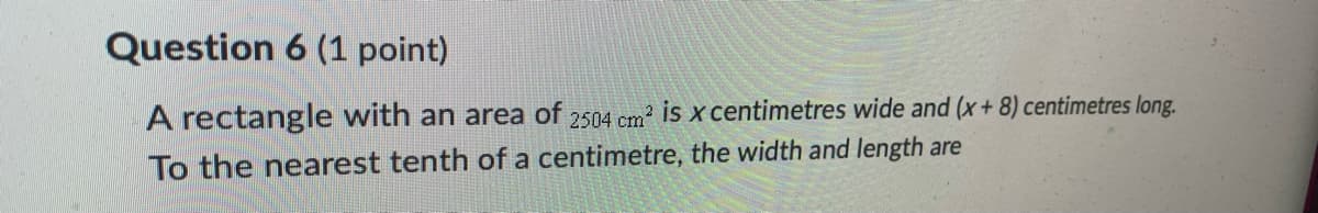 Question 6 (1 point)
A rectangle with an area of 2504 cm? is x centimetres wide and (x+ 8) centimetres long.
To the nearest tenth of a centimetre, the width and length are

