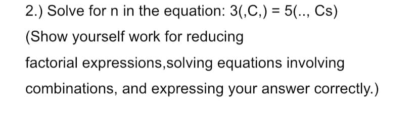 2.) Solve for n in the equation: 3(,C,) = 5(.., Cs)
%3D
(Show yourself work for reducing
factorial expressions,solving equations involving
combinations, and expressing your answer correctly.)
