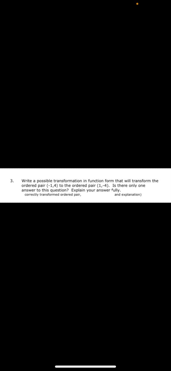 Write a possible transformation in function form that will transform the
ordered pair (-1,4) to the ordered pair (1,-4). Is there only one
answer to this question? Explain your answer fully.
3.
correctly transformed ordered pair,
and explanation)
