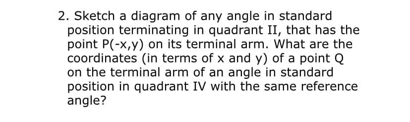 2. Sketch a diagram of any angle in standard
position terminating in quadrant II, that has the
point P(-x,y) on its terminal arm. What are the
coordinates (in terms of x and y) of a point Q
on the terminal arm of an angle in standard
position in quadrant IV with the same reference
angle?
