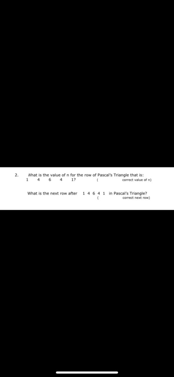 2.
Nhat is the value of n for the row of Pascal's Triangle that is:
1.
4
4
1?
correct value of n)
in Pascal's Triangle?
correct next row)
What is the next row after
14 6 4 1
