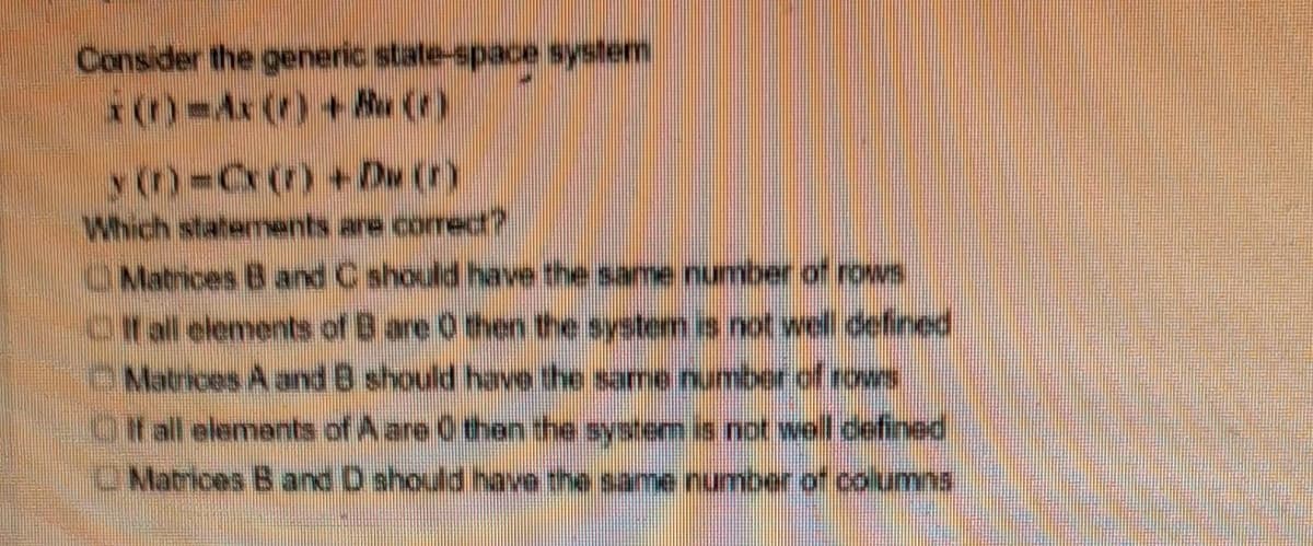 Consider the generic state-space system
x(r) -Ax () + Aw (1)
y (n)=Cx()+Dw (r)
Which statements are correct?
Matrices B and C should have the same number of rows
Off all elements of B are 0 then the system is not well defined
Matrices A and 8 should have the same number of rows
If all elements of A are 0 then the system is not well defined
Matrices B and D should have the same number of columns