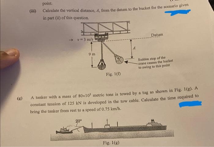 (iii)
point.
Calculate the vertical distance, A, from the datum to the bucket for the scenario given
in part (ii) of this question.
→v 3 m/s
9 m
20⁰
FO
Fig. 1(f)
Datum
A tanker with a mass of 80x10 metric tons is towed by a tug as shown in Fig. 1(g). A
constant tension of 125 kN is developed in the tow cable. Calculate the time required to
bring the tanker from rest to a speed of 0.75 km/h.
Fig. 1(g)
Sudden stop of the
crane causes the bucket
to swing to this point