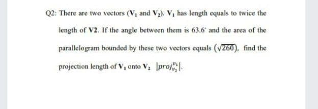 Q2: There are two vectors (V, and Va). V, has length equals to twice the
length of V2. If the angle between them is 63.6 and the area of the
parallelogram bounded by these two vectors equals (v260), find the
projection length of V, onto V, proj.
