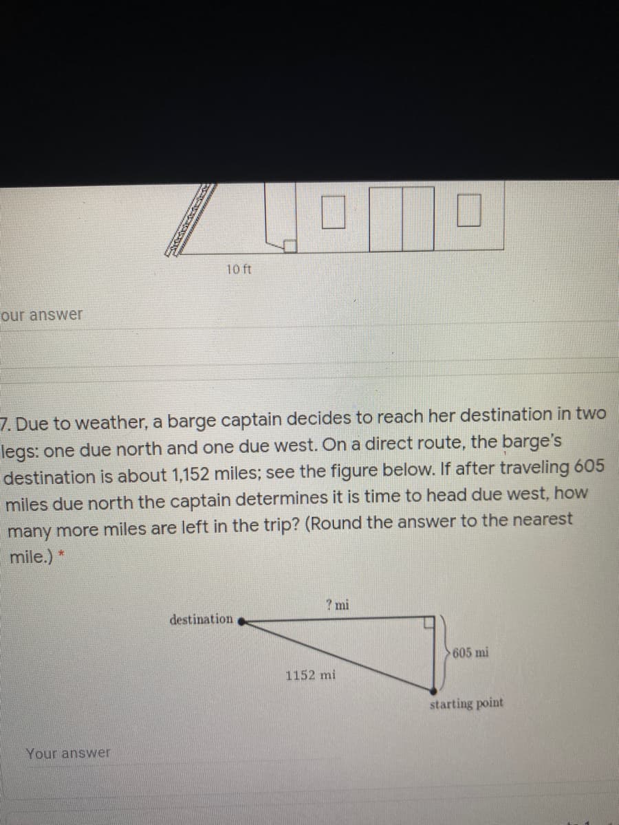 10 ft
our answer
7. Due to weather, a barge captain decides to reach her destination in two
legs: one due north and one due west. On a direct route, the barge's
destination is about 1,152 miles; see the figure below. If after traveling 605
miles due north the captain determines it is time to head due west, how
many more miles are left in the trip? (Round the answer to the nearest
mile.) *
? mi
destination
605 mi
1152 mi
starting point
Your answer
