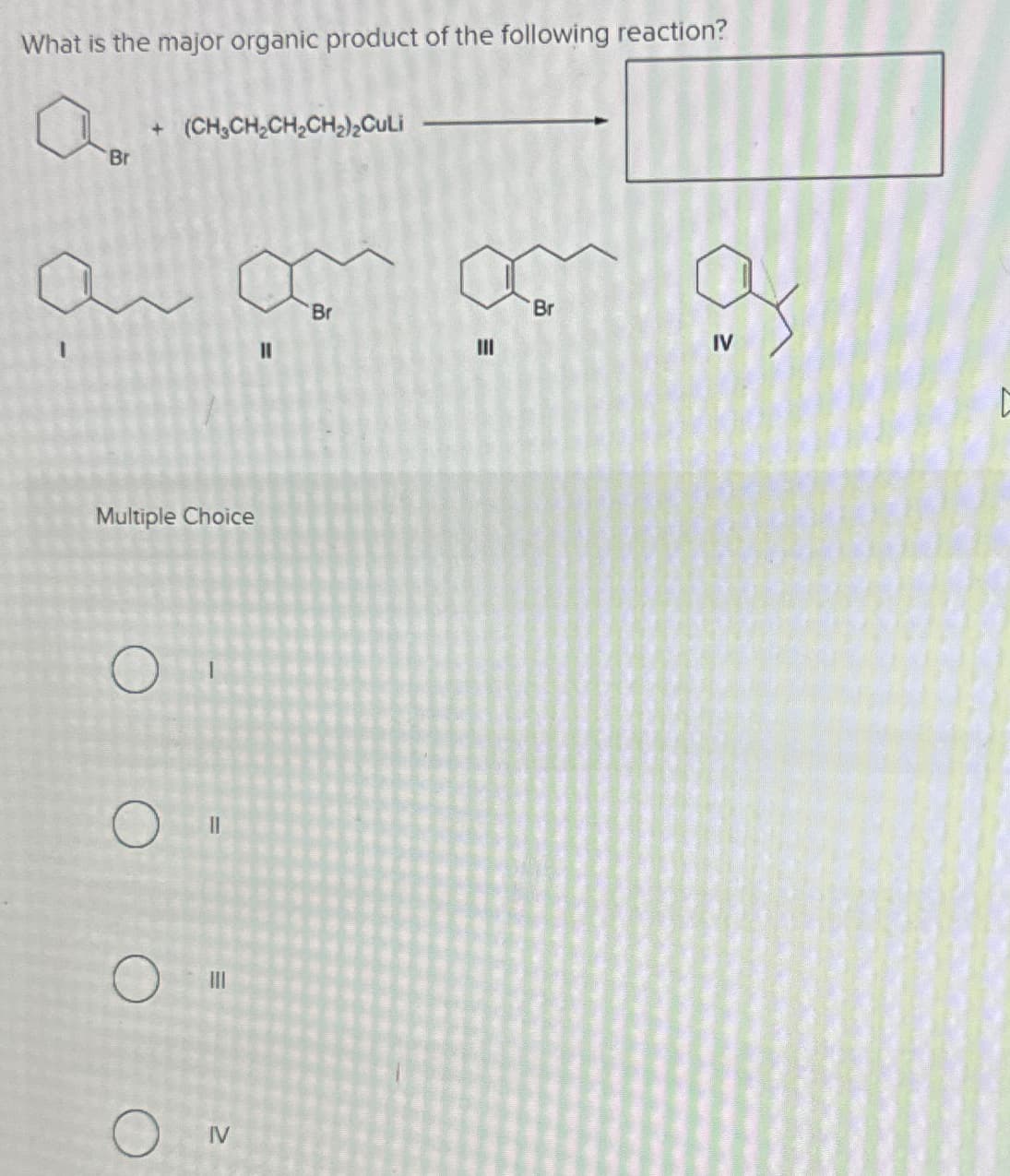 O
What is the major organic product of the following reaction?
a
Br
+ (CH3CH2CH2CH2)2CuLi
а
Br
Br
III
IV
О
IV
Multiple Choice