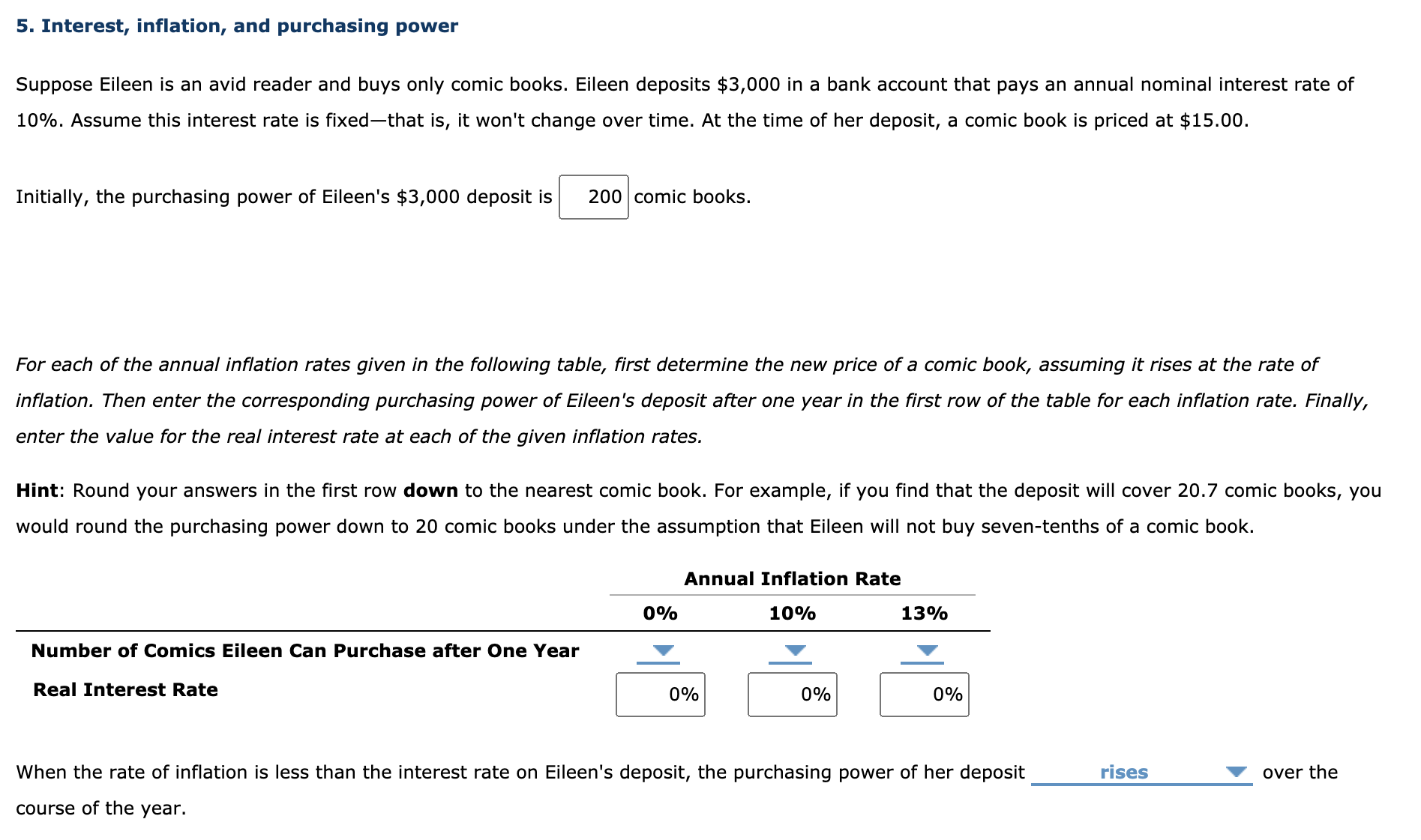 Suppose Eileen is an avid reader and buys only comic books. Eileen deposits $3,000 in a bank account that pays an annual nominal interest rate of
10%. Assume this interest rate is fixed-that is, it won't change over time. At the time of her deposit, a comic book is priced at $15.00.
Initially, the purchasing power of Eileen's $3,000 deposit is
200 comic books.
For each of the annual inflation rates given in the following table, first determine the new price of a comic book, assuming it rises at the rate of
inflation. Then enter the corresponding purchasing power of Eileen's deposit after one year in the first row of the table for each inflation rate. Finally,
enter the value for the real interest rate at each of the given inflation rates.
Hint: Round your answers in the first row down to the nearest comic book. For example, if you find that the deposit will cover 20.7 comic books, you
would round the purchasing power down to 20 comic books under the assumption that Eileen will not buy seven-tenths of a comic book.
Annual Inflation Rate
0%
10%
13%
Number of Comics Eileen Can Purchase after One Year
Real Interest Rate
0%
0%
0%
When the rate of inflation is less than the interest rate on Eileen's deposit, the purchasing power of her deposit
rises
over the
course of the year.
