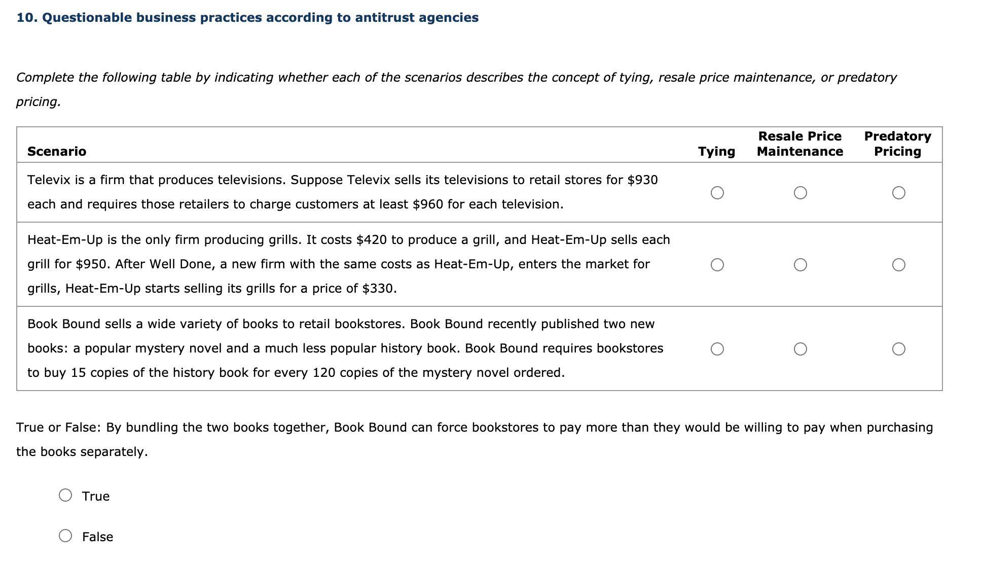 Complete the following table by indicating whether each of the scenarios describes the concept of tying, resale price maintenance, or predatory
pricing.
Resale Price
Predatory
Pricing
Scenario
Tying
Maintenance
Televix is a firm that produces televisions. Suppose Televix sells its televisions to retail stores for $930
each and requires those retailers to charge customers at least $960 for each television.
Heat-Em-Up is the only firm producing grills. It costs $420 to produce a grill, and Heat-Em-Up sells each
grill for $950. After Well Done, a new firm with the same costs as Heat-Em-Up, enters the market for
grills, Heat-Em-Up starts selling its grills for a price of $330.
Book Bound sells a wide variety of books to retail bookstores. Book Bound recently published two new
books: a popular mystery novel and a much less popular history book. Book Bound requires bookstores
to buy 15 copies of the history book for every 120 copies of the mystery novel ordered.
True or False: By bundling the two books together, Book Bound can force bookstores to pay more than they would be willing to pay when purchasing
the books separately.
True
False
