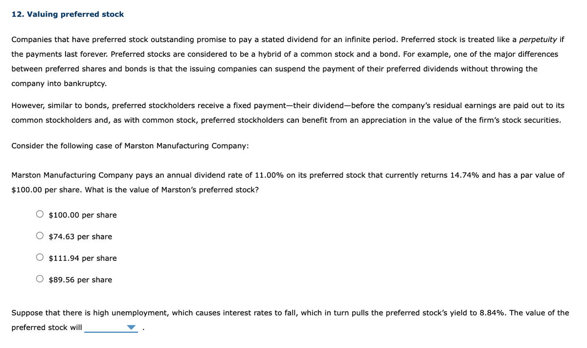 12. Valuing preferred stock
Companies that have preferred stock outstanding promise to pay a stated dividend for an infinite period. Preferred stock is treated like a perpetuity if
the payments last forever. Preferred stocks are considered to be a hybrid of a common stock and a bond. For example, one of the major differences
between preferred shares and bonds is that the issuing companies can suspend the payment of their preferred dividends without throwing the
company into bankruptcy.
However, similar to bonds, preferred stockholders receive a fixed payment-their dividend-before the company's residual earnings are paid out to its
common stockholders and, as with common stock, preferred stockholders can benefit from an appreciation in the value of the firm's stock securities.
Consider the following case of Marston Manufacturing Company:
Marston Manufacturing Company pays an annual dividend rate of 11.00% on its preferred stock that currently returns 14.74% and has a par value of
$100.00 per share. What is the value of Marston's preferred stock?
$100.00 per share
$74.63 per share
O $111.94 per share
$89.56 per share
Suppose that there is high unemployment, which causes interest rates to fall, which in turn pulls the preferred stock's yield to 8.84%. The value of the
preferred stock will