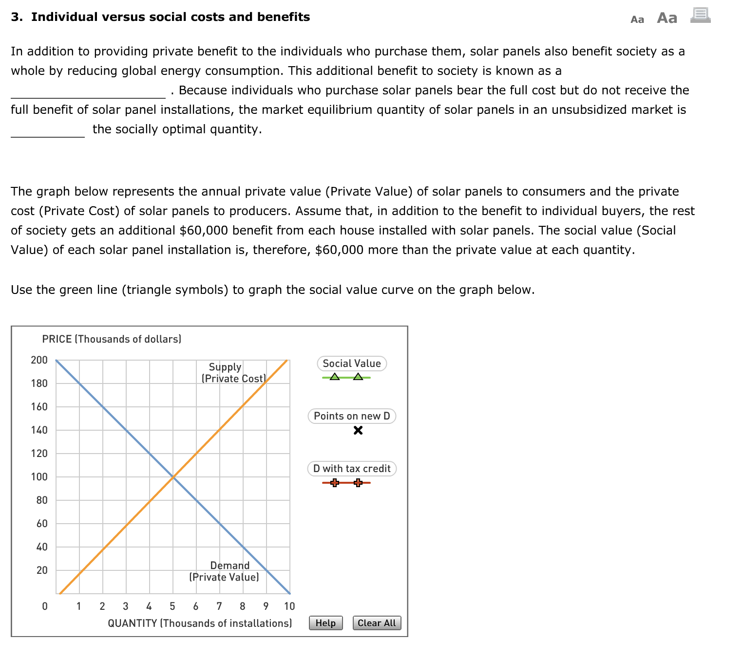 3. Individual versus social costs and benefits
Аа Аа
In addition to providing private benefit to the individuals who purchase them, solar panels also benefit society as a
whole by reducing global energy consumption. This additional benefit to society is known as a
Because individuals who purchase solar panels bear the full cost but do not receive the
full benefit of solar panel installations, the market equilibrium quantity of solar panels in an unsubsidized market is
the socially optimal quantity.
The graph below represents the annual private value (Private Value) of solar panels to consumers and the private
cost (Private Cost) of solar panels to producers. Assume that, in addition to the benefit to individual buyers, the rest
of society gets an additional $60,000 benefit from each house installed with solar panels. The social value (Social
Value) of each solar panel installation is, therefore, $60,000 more than the private value at each quantity.
Use the green line (triangle symbols) to graph the social value curve on the graph below.
PRICE (Thousands of dollars)
200
Social Value
Supply
(Private Cost)
180
160
Points on new D
140
120
D with tax credit
100
80
60
40
Demand
20
(Private Value)
1
2 3 4
6 7
8
10
QUANTITY (Thousands of installations)
Help
Clear All
