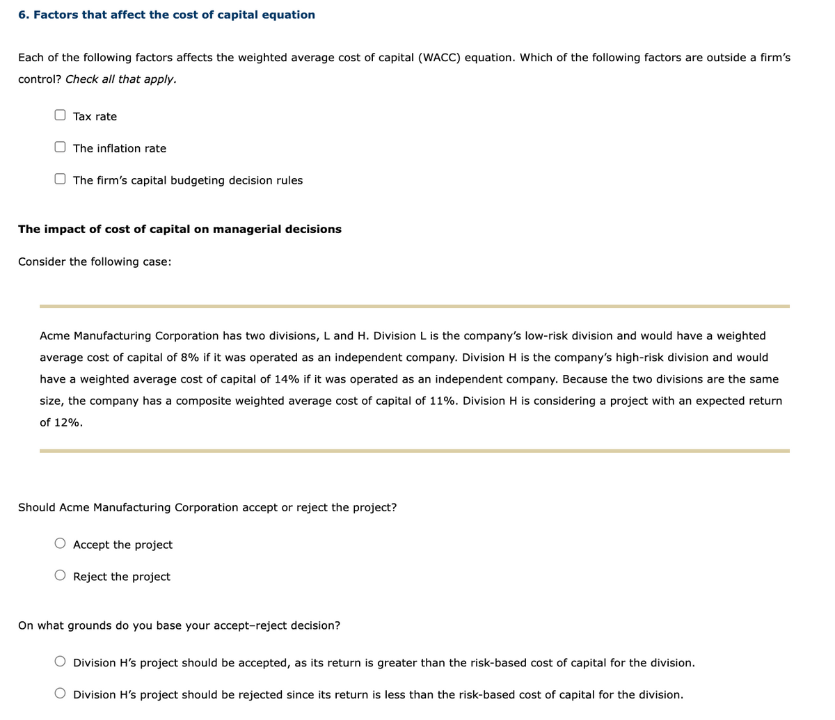 6. Factors that affect the cost of capital equation
Each of the following factors affects the weighted average cost of capital (WACC) equation. Which of the following factors are outside a firm's
control? Check all that apply.
Tax rate
The inflation rate
The firm's capital budgeting decision rules
The impact of cost of capital on managerial decisions
Consider the following case:
Acme Manufacturing Corporation has two divisions, L and H. Division L is the company's low-risk division and would have a weighted
average cost of capital of 8% if it was operated as an independent company. Division H is the company's high-risk division and would
have a weighted average cost of capital of 14% if it was operated as an independent company. Because the two divisions are the same
size, the company has a composite weighted average cost of capital of 11%. Division H is considering a project with an expected return
of 12%.
Should Acme Manufacturing Corporation accept or reject the project?
Accept the project
O Reject the project
On what grounds do you base your accept-reject decision?
Division H's project should be accepted, as its return is greater than the risk-based cost of capital for the division.
O Division H's project should be rejected since its return is less than the risk-based cost of capital for the division.