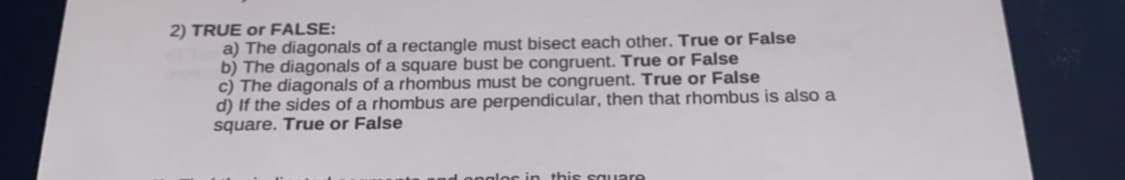 2) TRUE or FALSE:
a) The diagonals of a rectangle must bisect each other. True or False
b) The diagonals of a square bust be congruent. True or False
c) The diagonals of a rhombus must be congruent. True or False
d) If the sides of a rhombus are perpendicular, then that rhombus is also a
square. True or False
Longlos in this square
