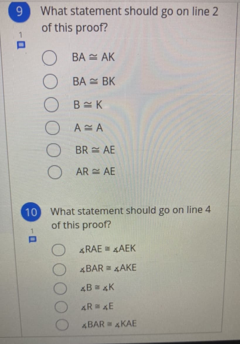 9.
What statement should go on line 2
of this proof?
BA = AK
BA = BK
A A
BR = AE
AR = AE
10
What statement should go on line 4
of this proof?
4RAE = AEK
4BAR = xAKE
4B = 4K
4R = 4E
4BAR = 4KAE
