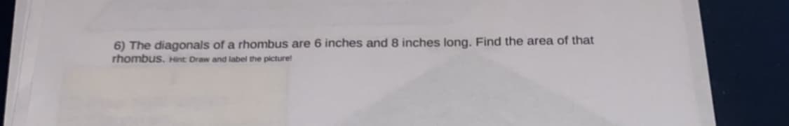 6) The diagonals of a rhombus are 6 inches and 8 inches long. Find the area of that
rhombus. Hint Draw and label the picture!
