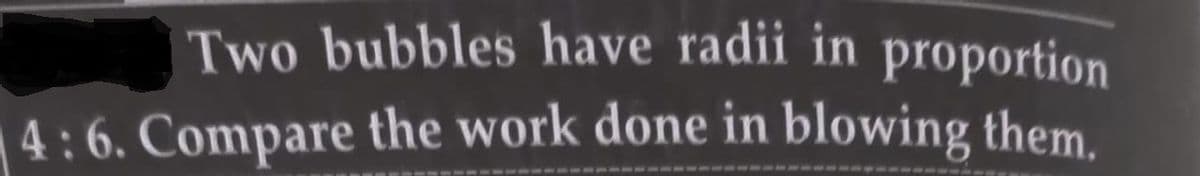 Two bubbles have radii in proportion
4:6. Compare the work done in blowing them.
