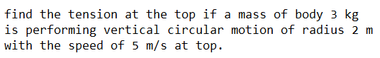 find the tension at the top if a mass of body 3 kg
is performing vertical circular motion of radius 2 m
with the speed of 5 m/s at top.
