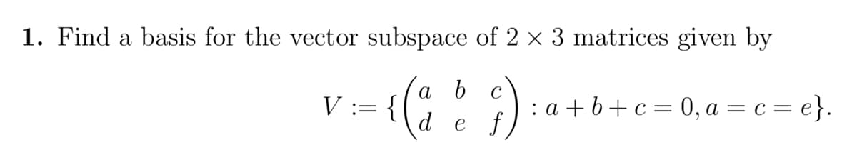 1. Find a basis for the vector subspace of 2 × 3 matrices given by
a b с
V := {
: a +b+c= 0, a = c = e}.
de f
