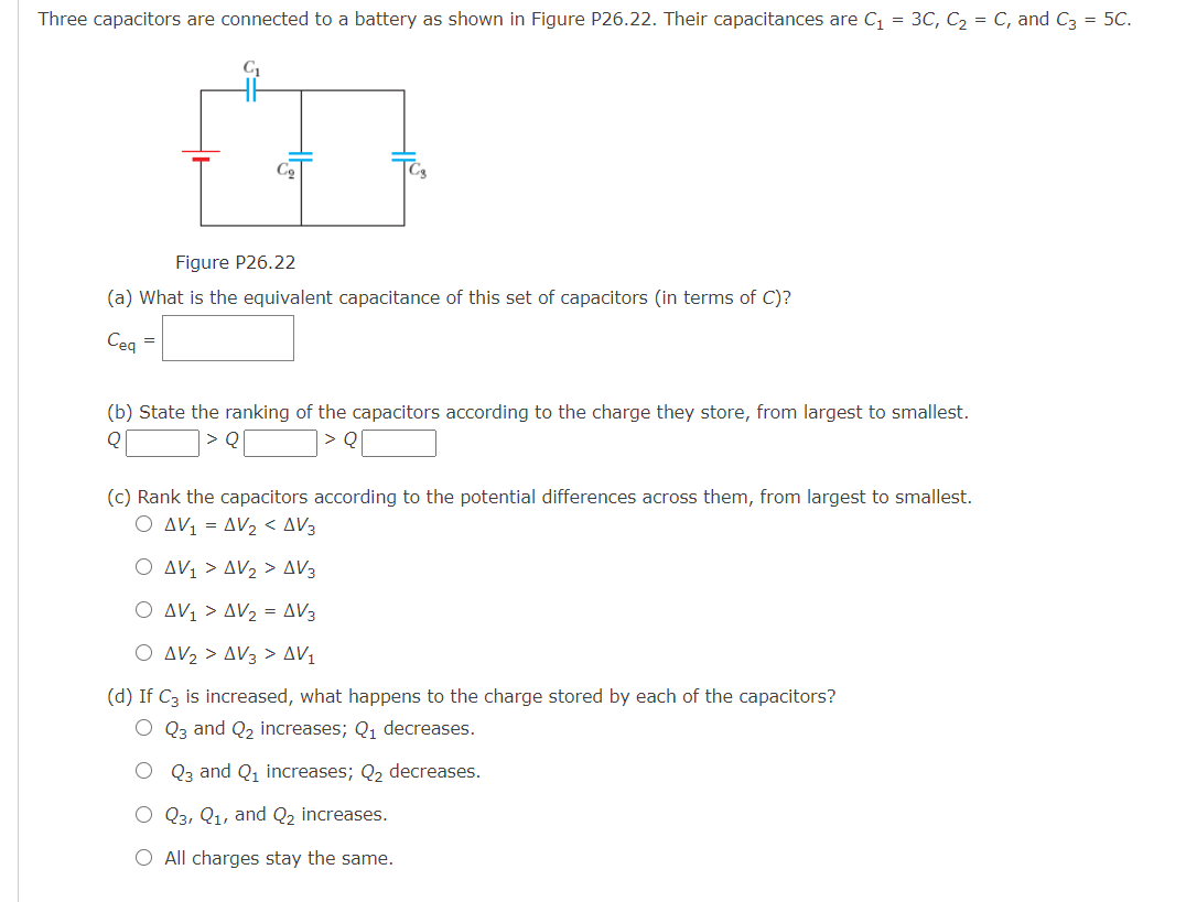 Three capacitors are connected to a battery as shown in Figure P26.22. Their capacitances are C, = 3C, C, = C, and C3 = 5C.
Co
Figure P26.22
(a) What is the equivalent capacitance of this set of capacitors (in terms of C)?
Ceg =
(b) State the ranking of the capacitors according to the charge they store, from largest to smallest.
> Q
(c) Rank the capacitors according to the potential differences across them, from largest to smallest.
AV1 = AV2 < AV3
O AV1 > AV2 > AV3
O AV1 > AV2 = AV3
O AV2 > AV3 > AV1
(d) If C3 is increased, what happens to the charge stored by each of the capacitors?
Q3 and Q2 increases; Q, decreases.
O Q3 and Q1 increases; Q2 decreases.
O Q3, Q1, and Q2 increases.
O All charges stay the same.
