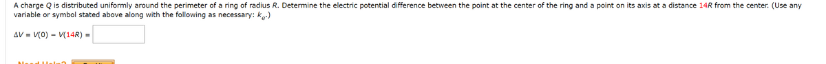 A charge Q is distributed uniformly around the perimeter of a ring of radius R. Determine the electric potential difference between the point at the center of the ring and a point on its axis at a distance 14R from the center. (Use any
variable or symbol stated above along with the following as necessary: ke:)
AV = V(0) – V(14R)
-
