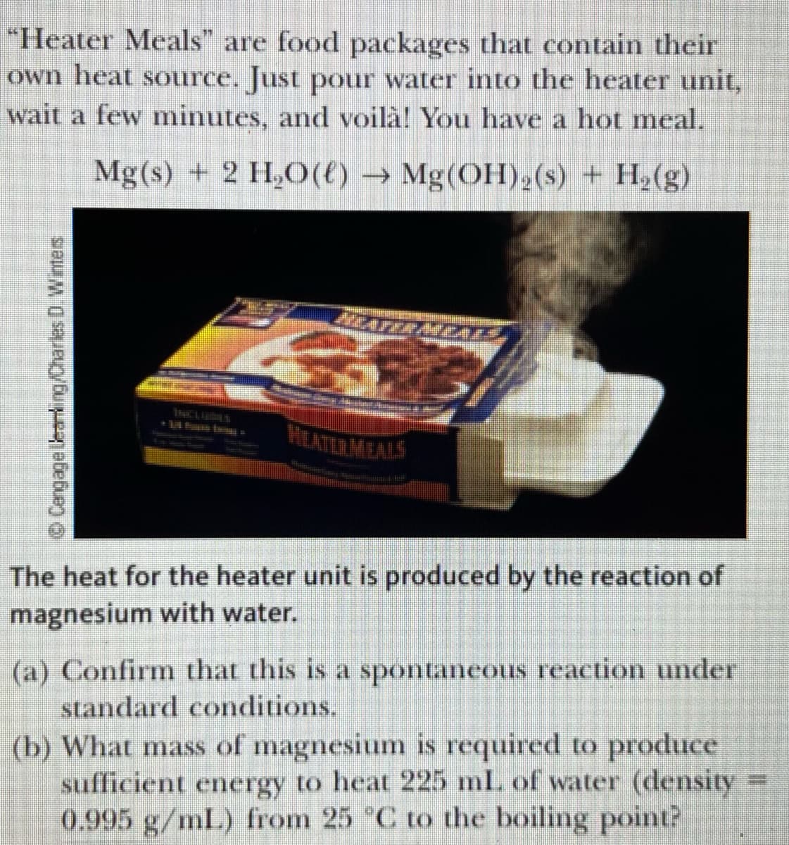 "Heater Meals" are food packages that contain their
own heat source. Just pour water into the heater unit,
wait a few minutes, and voilà! You have a hot meal.
Mg(s) + 2 H,(t) → Mg(OH)2(s) + H2(g)
MILATERMEALS
The heat for the heater unit is produced by the reaction of
magnesium with water.
(a) Confirm that this is a spontaneous reaction under
standard conditions.
(b) What mass of magnesium is required to produce
sufficient energy to heat 225 ml. of water (density
0.995 g/mL) from 25 C to the boiling point?
%3D
© Cengage leari ng/Charles D. Wintes
