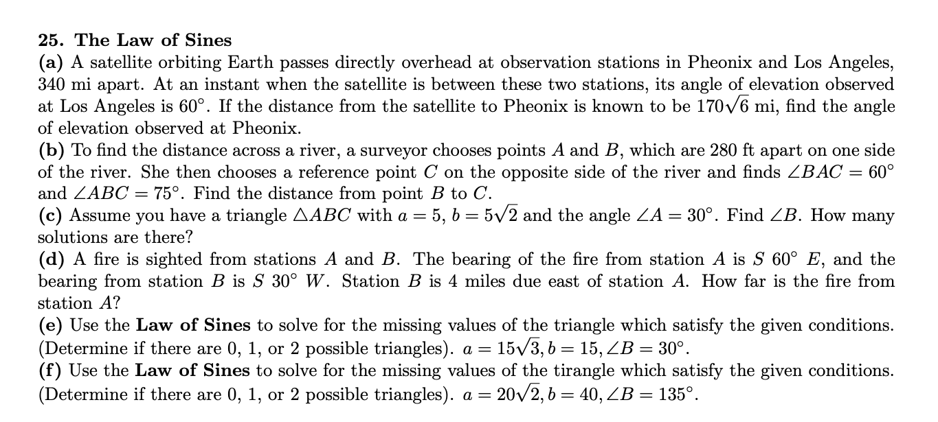 25. The Law of Sines
(a) A satellite orbiting Earth passes directly overhead at observation stations in Pheonix and Los Angeles,
340 mi apart. At an instant when the satellite is between these two stations, its angle of elevation observed
at Los Angeles is 60°. If the distance from the satellite to Pheonix is known to be 170v6 mi, find the angle
of elevation observed at Pheonix.
(b) To find the distance across a river, a surveyor chooses points A and B, which are 280 ft apart on one side
of the river. She then chooses a reference point C on the opposite side of the river and finds ZBAC = 60°
and ZABC = 75°. Find the distance from point B to C.
(c) Assume you have a triangle AABC with a = 5, 6 = 5/2 and the angle ZA
= 30°. Find ZB. How many
solutions are there?
(d) A fire is sighted from stations A and B. The bearing of the fire from station A is S 60° E, and the
bearing from station B is S 30° W. Station B is 4 miles due east of station A. How far is the fire from
station A?
(e) Use the Law of Sines to solve for the missing values of the triangle which satisfy the given conditions.
(Determine if there are 0, 1, or 2 possible triangles). a =
(f) Use the Law of Sines to solve for the missing values of the tirangle which satisfy the given conditions.
(Determine if there are 0, 1, or 2 possible triangles). a =
= 15/3, 6 = 15, ZB = 30°.
20/2, 6 = 40, ZB = 135°.
