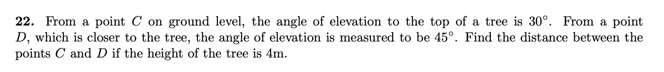 22. From a point C on ground level, the angle of elevation to the top of a tree is 30°. From a point
D, which is closer to the tree, the angle of elevation is measured to be 45°. Find the distance between the
points C and D if the height of the tree is 4m.
