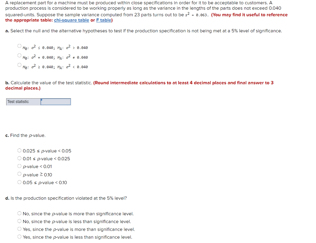 A replacement part for a machine must be produced within close specifications in order for it to be acceptable to customers. A
production process is considered to be working properly as long as the variance in the lengths of the parts does not exceed 0.040
squared-units. Suppose the sample variance computed from 23 parts turns out to be s? = 0.063. (You may find it useful to reference
the appropriate table: chi-square table or F table)
a. Select the null and the alternative hypotheses to test if the production specification is not being met at a 5% level of significance.
Hg: o2 s 0.040; HA: o2 > 0.040
Hg:
o2
= 0.040; HA: o2 * 0.040
Ha: o2 2 0.040; HA: o2 < 0.040
b. Calculate the value of the test statistic. (Round intermediate calculations to at least 4 decimal places and final answer to 3
decimal places.)
Test statistic
c. Find the p-value.
O 0.025 s p-value < 0.05
O 0.01 s p-value < 0.025
O p-value < 0.01
O p-value 2 0.10
O 0.05 s p-value < 0.10
d. Is the production specification violated at the 5% level?
O No, since the p-value is more than significance level.
O No, since the p-value is less than significance level.
O Yes, since the p-value is more than significance level.
O Yes, since the p-value is less than significance level.
