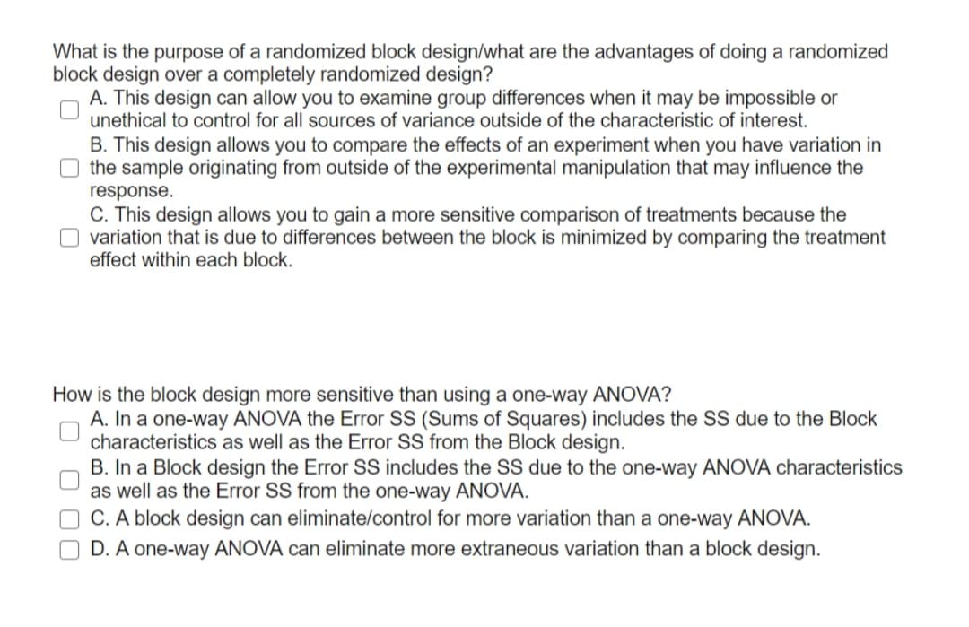 What is the purpose of a randomized block design/what are the advantages of doing a randomized
block design over a completely randomized design?
A. This design can allow you to examine group differences when it may be impossible or
unethical to control for all sources of variance outside of the characteristic of interest.
B. This design allows you to compare the effects of an experiment when you have variation in
the sample originating from outside of the experimental manipulation that may influence the
response.
C. This design allows you to gain a more sensitive comparison of treatments because the
variation that is due to differences between the block is minimized by comparing the treatment
effect within each block.
How is the block design more sensitive than using a one-way ANOVA?
A. In a one-way ANOVA the Error SS (Sums of Squares) includes the SS due to the Block
characteristics as well as the Error SS from the Block design.
B. In a Block design the Error SS includes the SS due to the one-way ANOVA characteristics
as well as the Error SS from the one-way ANOVA.
O C. A block design can eliminate/control for more variation than a one-way ANOVA.
D. A one-way ANOVA can eliminate more extraneous variation than a block design.
