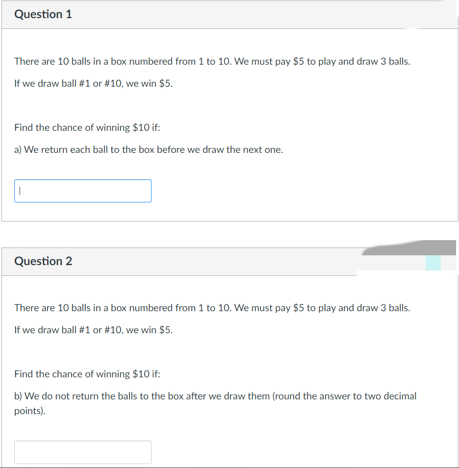 Question 1
There are 10 balls in a box numbered from 1 to 1O. We must pay $5 to play and draw 3 balls.
If we draw ball #1 or #10, we win $5.
Find the chance of winning $10 if:
a) We return each ball to the box before we draw the next one.
|
Question 2
There are 10 balls in a box numbered from 1 to 1O. We must pay $5 to play and draw 3 balls.
If we draw ball #1 or #10, we win $5.
Find the chance of winning $10 if:
b) We do not return the balls to the box after we draw them (round the answer to two decimal
points).
