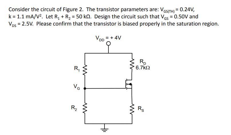 Consider the circuit of Figure 2. The transistor parameters are: Ves(TH) = 0.24V,
k = 1.1 mA/V?. Let R, + R2 = 50 kn. Design the circuit such that Ves = 0.50V and
Vos = 2.5V. Please confirm that the transistor is biased properly in the saturation region.
VDD = + 4V
Rp
6.7k2
R,
VG
R,
Rs
