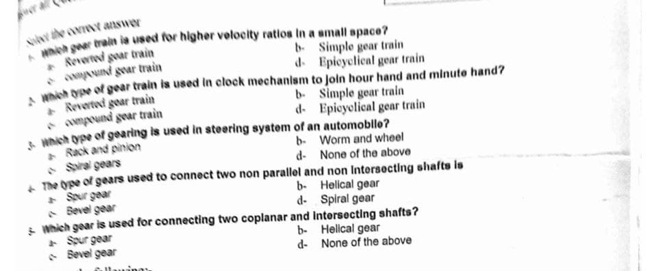 the con answer
Reverted goar train
* AANIN gear train
nish Oe of gear train is used in clock mechanism to Join hour hand and minute hand?
Reverted gear train
* Awmpound gear train
Wnich ope of gearing is used in steering system of an automoble?
Rack and pinion
• Siral gears
A The Ope of gears used to connect two non parallel and non Intersecting shafts is
+ Spur gear
A Bevel gear
s Which gear is used for connecting two coplanar and Intersecting shafts?
+ Spur gear
• Bevel gear
b. Simple gear train
d. Epicyolical gear train
b- Simple gear train
d- Epicyolical gear train
b- Worm and wheel
d- None of the above
b- Helical gear
d- Spiral gear
b- Helical gear
d- None of the above
