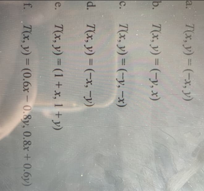 a: 7(x, y) (-x, y)
b. T(x, y) (-y, x)
c. T(x, y) = (-y, -x)
%3D
d. T(x, y) = (-x, -y)
e. T(x, y) (1+x, 1 +y)
f. T(x, y) = (0.6x – 0.8y, 0.8r+ 0.6y)
-
