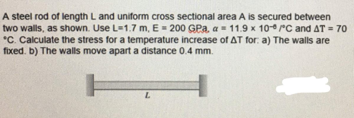 A steel rod of length L and uniform cross sectional area A is secured between
two walls, as shown. Use L=D1.7 m, E 200 GPa, a = 11.9 x 10/°C and AT = 70
*C. Calculate the stress for a temperature increase of AT for: a) The walls are
fixed. b) The walls move apart a distance 0.4 mm.
